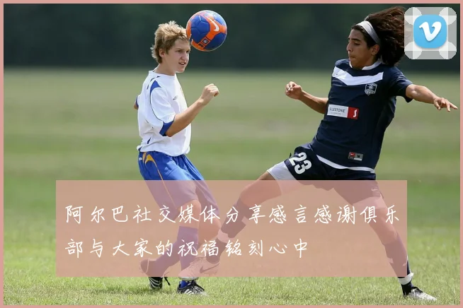 阿尔巴社交媒体分享感言感谢俱乐部与大家的祝福铭刻心中