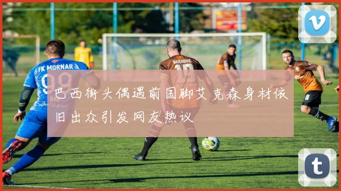 巴西街头偶遇前国脚艾克森身材依旧出众引发网友热议