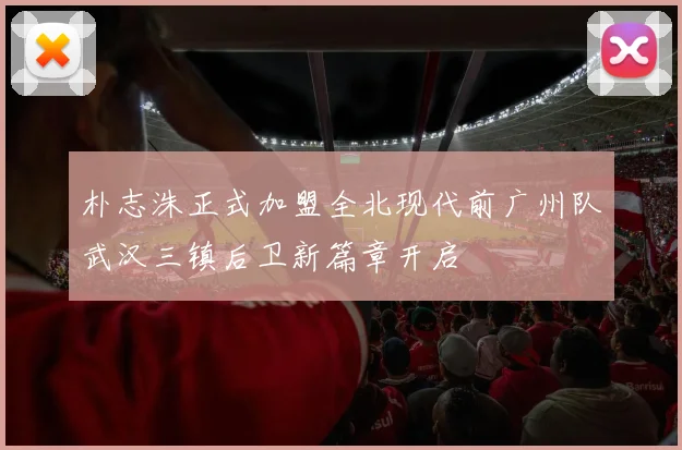 朴志洙正式加盟全北现代前广州队武汉三镇后卫新篇章开启