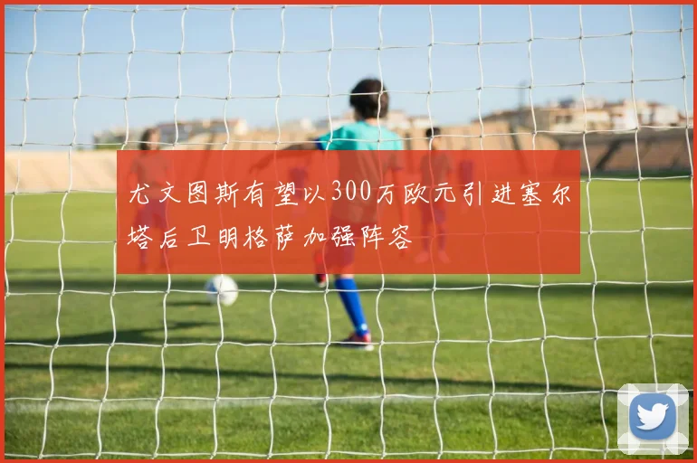 尤文图斯有望以300万欧元引进塞尔塔后卫明格萨加强阵容