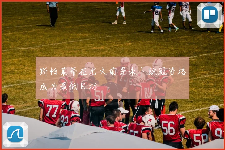斯帕莱蒂在尤文前景未卜欧冠资格成为最低目标