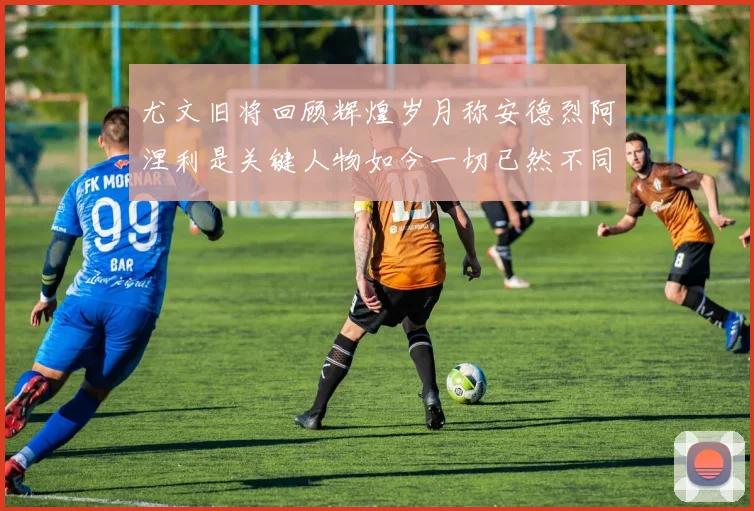 尤文旧将回顾辉煌岁月称安德烈阿涅利是关键人物如今一切已然不同