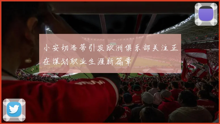 小安切洛蒂引发欧洲俱乐部关注正在谋划职业生涯新篇章