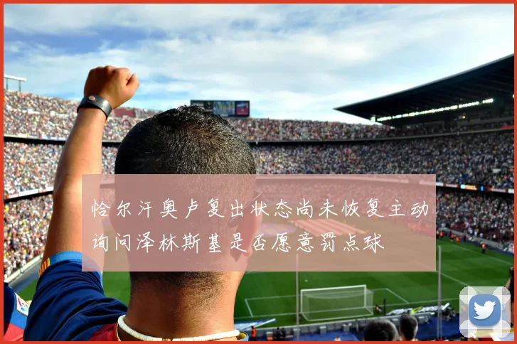 恰尔汗奥卢复出状态尚未恢复主动询问泽林斯基是否愿意罚点球