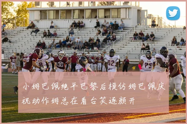 小姆巴佩绝平巴黎后模仿姆巴佩庆祝动作姆总在看台笑逐颜开