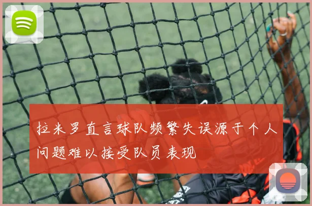 拉米罗直言球队频繁失误源于个人问题难以接受队员表现