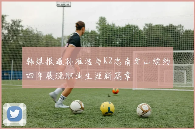 韩媒报道孙准浩与K2忠南牙山续约四年展现职业生涯新篇章