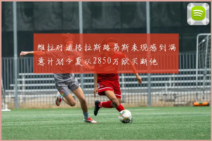 维拉对道格拉斯路易斯表现感到满意计划今夏以2850万欧买断他