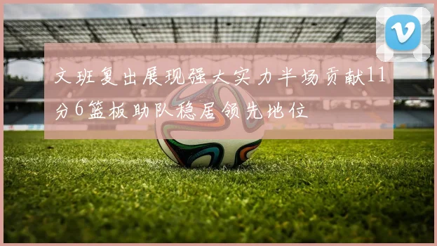 文班复出展现强大实力半场贡献11分6篮板助队稳居领先地位