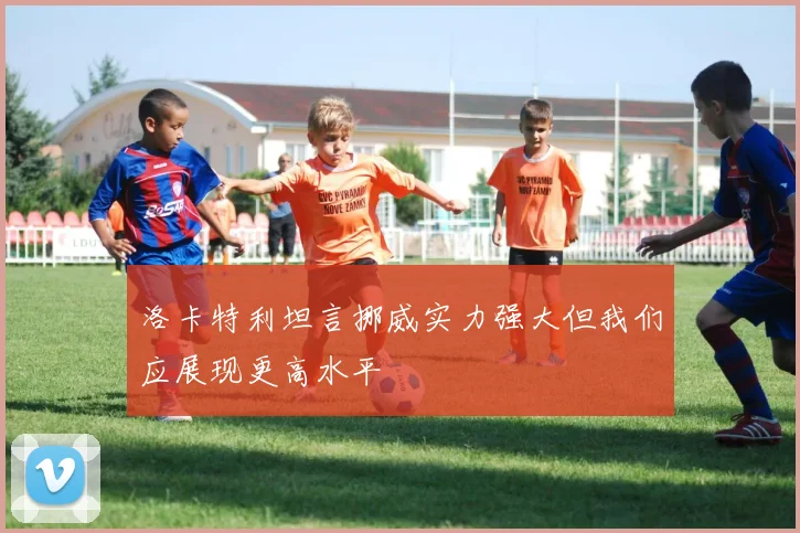 洛卡特利坦言挪威实力强大但我们应展现更高水平