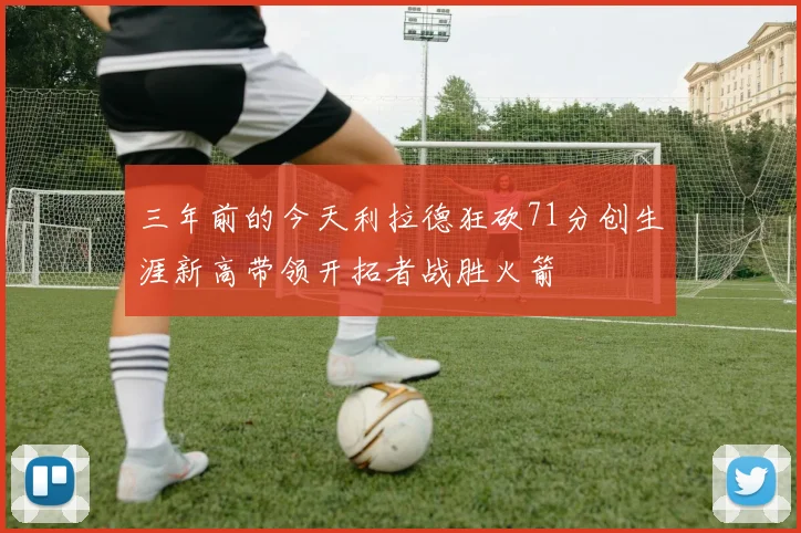 三年前的今天利拉德狂砍71分创生涯新高带领开拓者战胜火箭