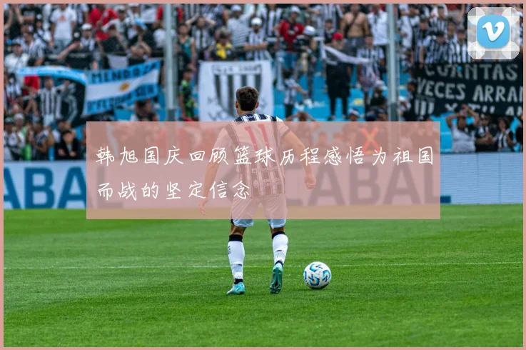 韩旭国庆回顾篮球历程感悟为祖国而战的坚定信念