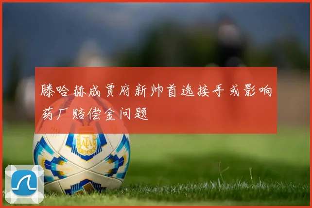 滕哈赫成贾府新帅首选接手或影响药厂赔偿金问题