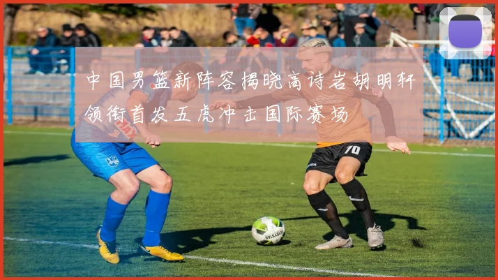 中国男篮新阵容揭晓高诗岩胡明轩领衔首发五虎冲击国际赛场