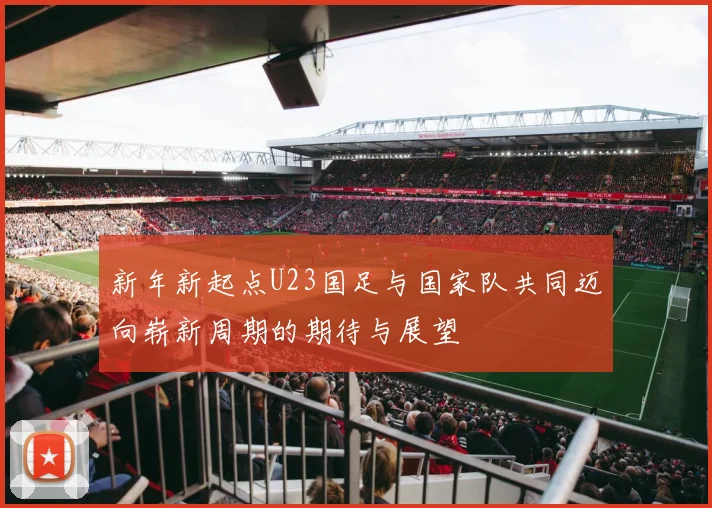 新年新起点U23国足与国家队共同迈向崭新周期的期待与展望