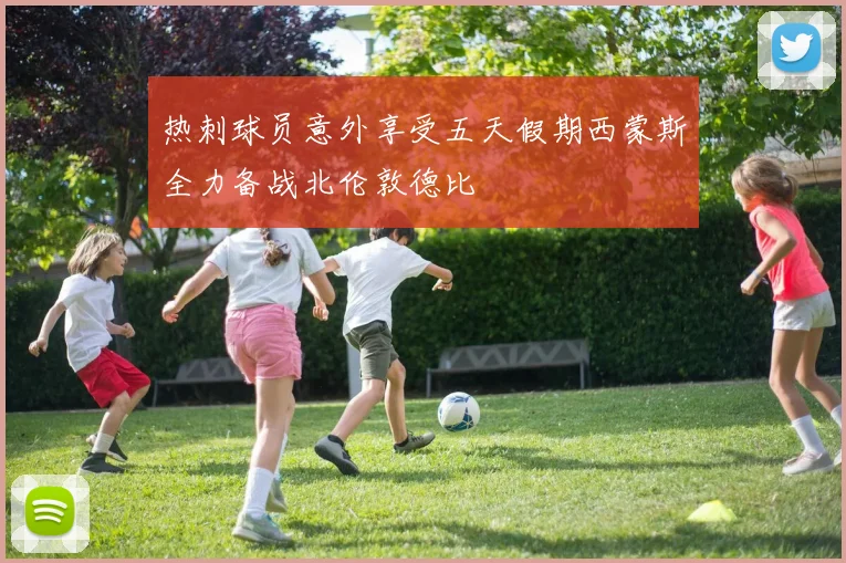 热刺球员意外享受五天假期西蒙斯全力备战北伦敦德比