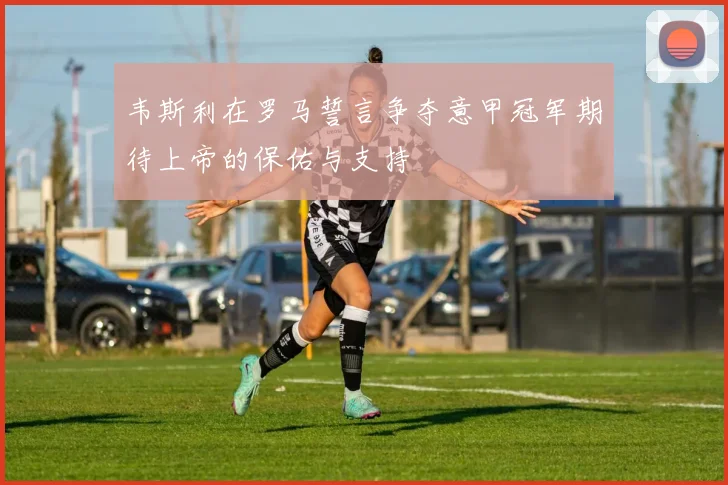 韦斯利在罗马誓言争夺意甲冠军期待上帝的保佑与支持