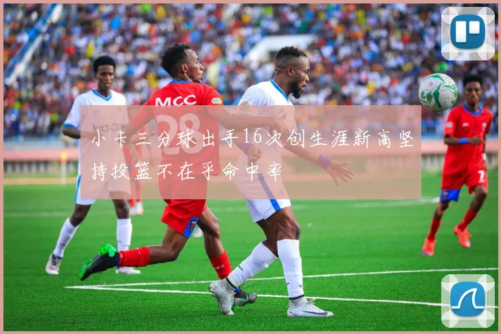 小卡三分球出手16次创生涯新高坚持投篮不在乎命中率