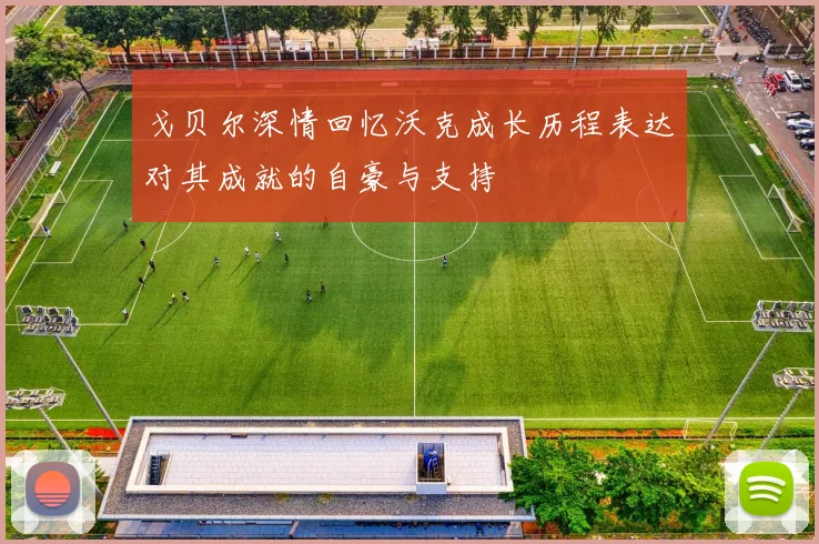 戈贝尔深情回忆沃克成长历程表达对其成就的自豪与支持