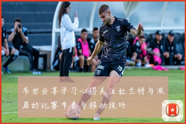 韦尔分享学习心得关注杜兰特与浓眉的比赛节奏与移动技巧