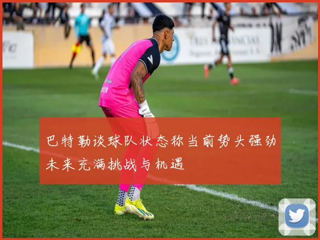 巴特勒谈球队状态称当前势头强劲未来充满挑战与机遇