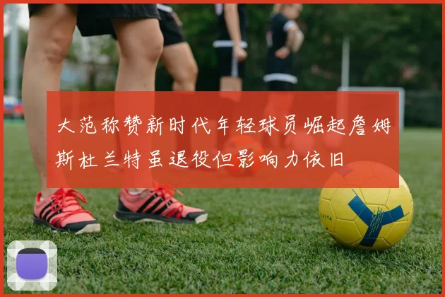 大范称赞新时代年轻球员崛起詹姆斯杜兰特虽退役但影响力依旧