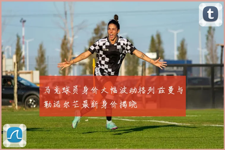 马竞球员身价大幅波动格列兹曼与勒诺尔芒最新身价揭晓