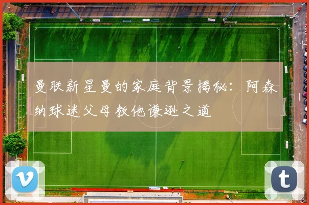 曼联新星曼的家庭背景揭秘：阿森纳球迷父母教他谦逊之道