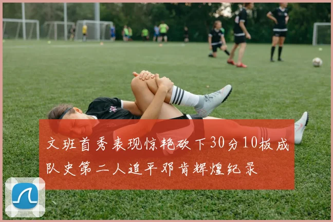 文班首秀表现惊艳砍下30分10板成队史第二人追平邓肯辉煌纪录