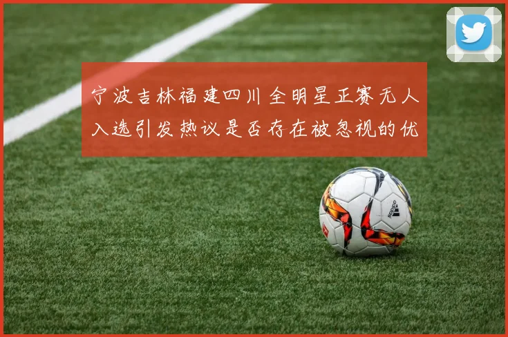 宁波吉林福建四川全明星正赛无人入选引发热议是否存在被忽视的优秀球员