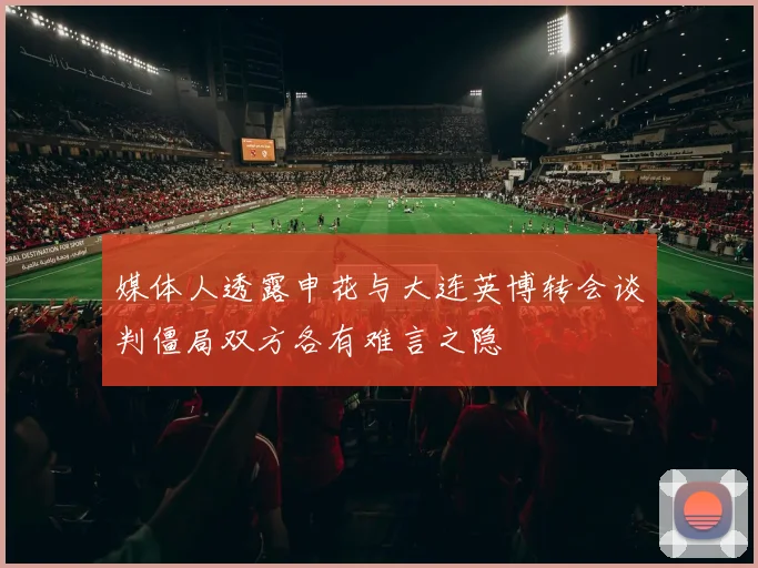 媒体人透露申花与大连英博转会谈判僵局双方各有难言之隐