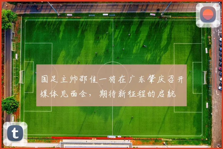 国足主帅邵佳一将在广东肇庆召开媒体见面会，期待新征程的启航