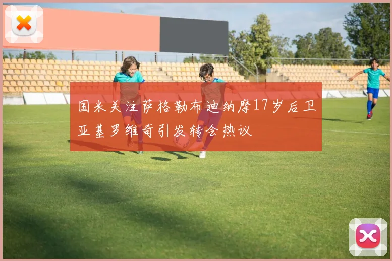 国米关注萨格勒布迪纳摩17岁后卫亚基罗维奇引发转会热议